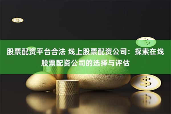 股票配资平台合法 线上股票配资公司：探索在线股票配资公司的选择与评估