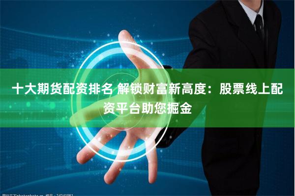 十大期货配资排名 解锁财富新高度：股票线上配资平台助您掘金