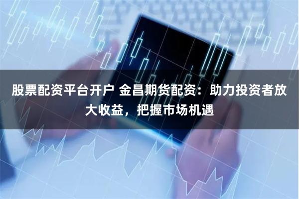 股票配资平台开户 金昌期货配资：助力投资者放大收益，把握市场机遇