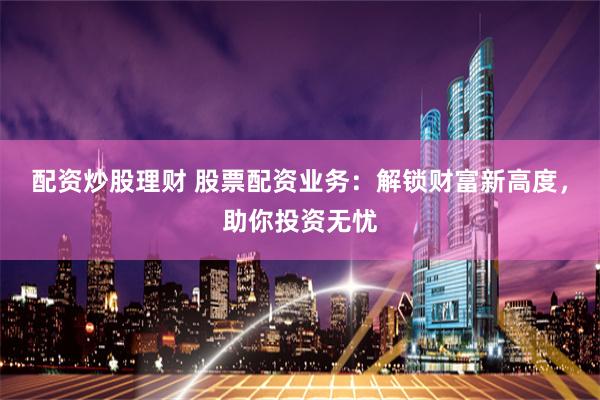 配资炒股理财 股票配资业务：解锁财富新高度，助你投资无忧