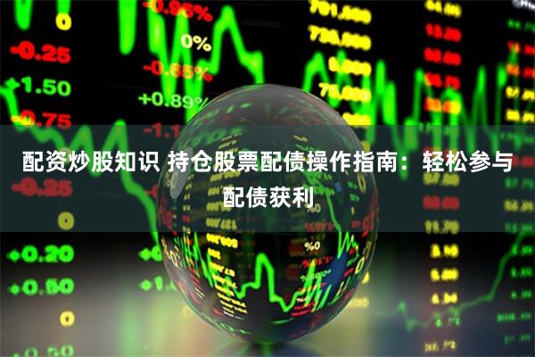 配资炒股知识 持仓股票配债操作指南：轻松参与配债获利