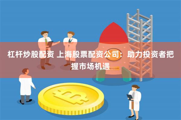杠杆炒股配资 上海股票配资公司：助力投资者把握市场机遇