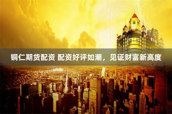 铜仁期货配资 配资好评如潮，见证财富新高度