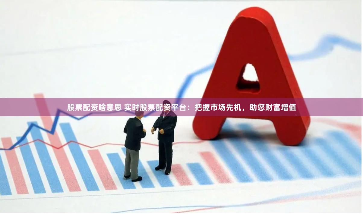 股票配资啥意思 实时股票配资平台：把握市场先机，助您财富增值