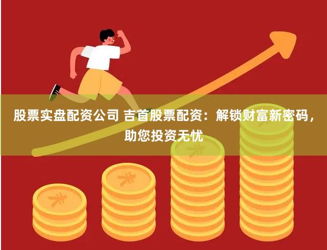 股票实盘配资公司 吉首股票配资：解锁财富新密码，助您投资无忧