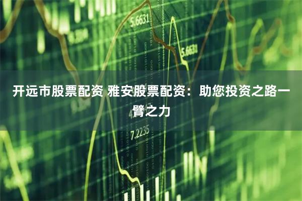 开远市股票配资 雅安股票配资：助您投资之路一臂之力