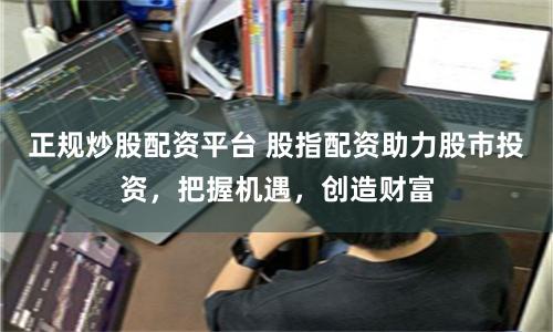 正规炒股配资平台 股指配资助力股市投资，把握机遇，创造财富