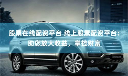 股票在线配资平台 线上股票配资平台：助您放大收益，掌控财富
