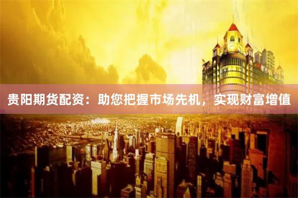 贵阳期货配资：助您把握市场先机，实现财富增值