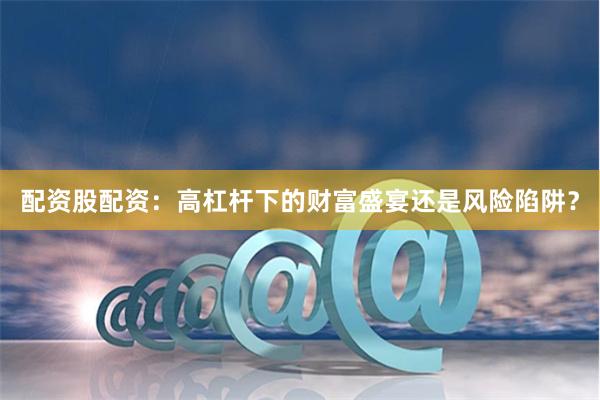 配资股配资：高杠杆下的财富盛宴还是风险陷阱？