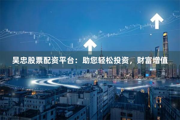吴忠股票配资平台：助您轻松投资，财富增值