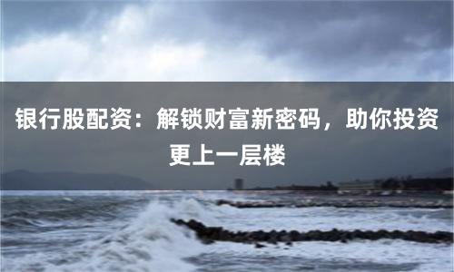 银行股配资：解锁财富新密码，助你投资更上一层楼