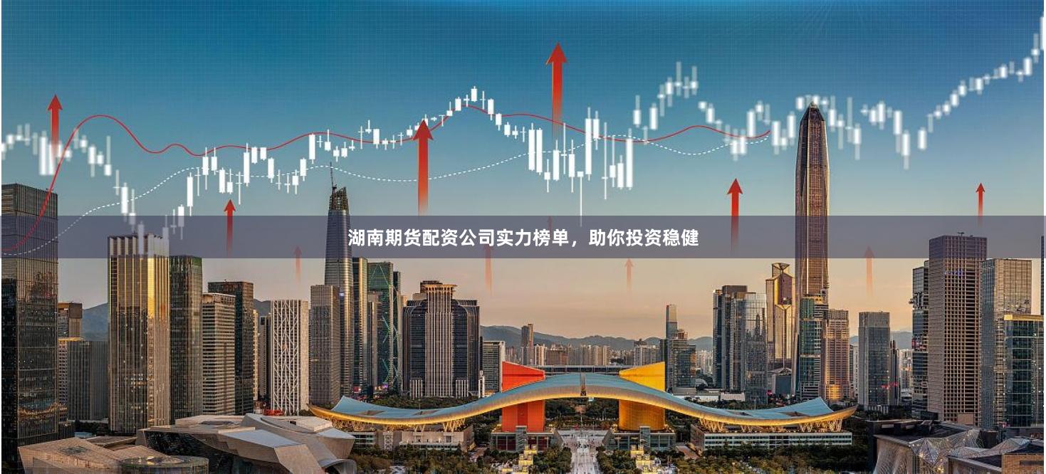 湖南期货配资公司实力榜单，助你投资稳健