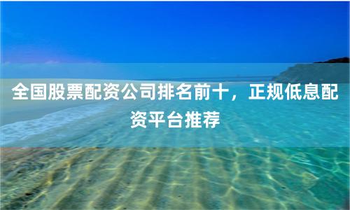 全国股票配资公司排名前十，正规低息配资平台推荐