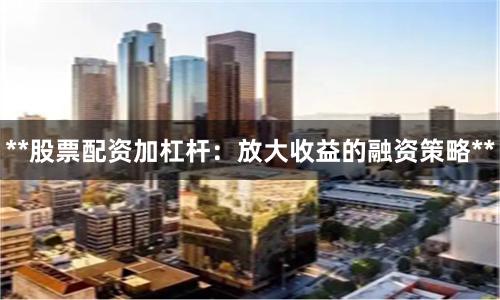 **股票配资加杠杆：放大收益的融资策略**